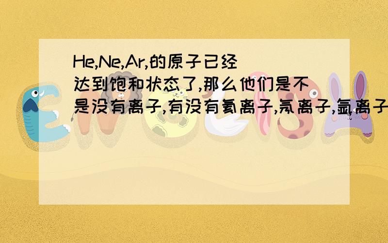 He,Ne,Ar,的原子已经达到饱和状态了,那么他们是不是没有离子,有没有氦离子,氖离子,氩离子?请具体说明