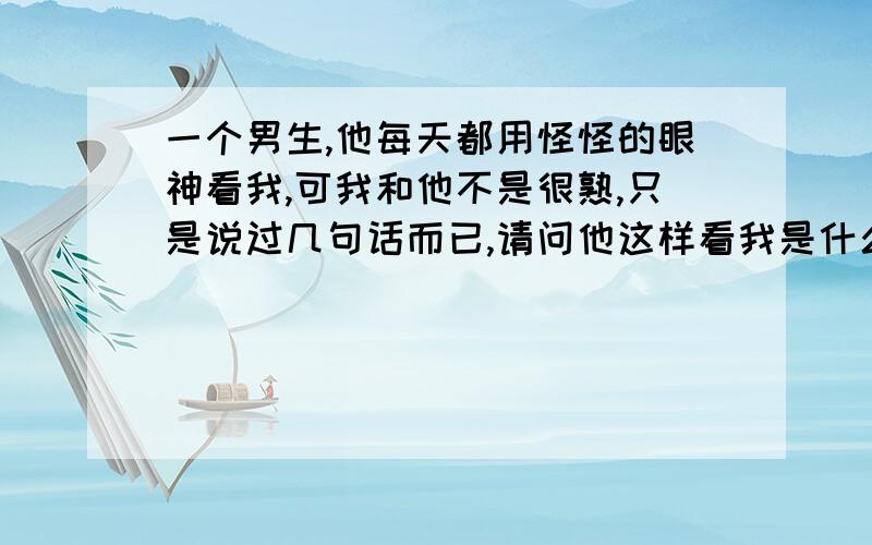 一个男生,他每天都用怪怪的眼神看我,可我和他不是很熟,只是说过几句话而已,请问他这样看我是什么意思.最尴尬的是我有几次眼神正好就和他对上了.