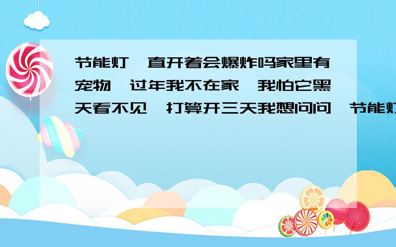 节能灯一直开着会爆炸吗家里有宠物,过年我不在家,我怕它黑天看不见,打算开三天我想问问,节能灯泡一直开三天两夜,这样会爆炸吗?有没有危险?