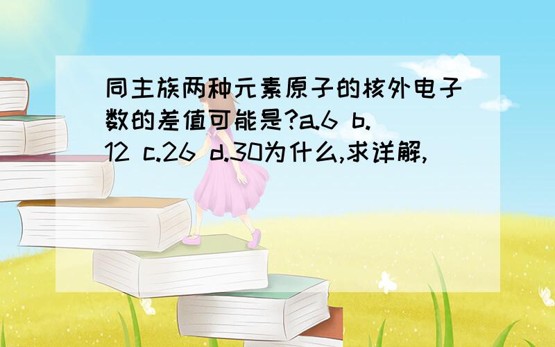 同主族两种元素原子的核外电子数的差值可能是?a.6 b.12 c.26 d.30为什么,求详解,