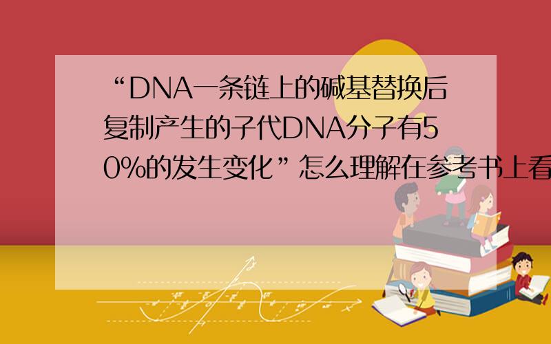 “DNA一条链上的碱基替换后复制产生的子代DNA分子有50%的发生变化”怎么理解在参考书上看到的,很不理解,希望明白的人说一下,