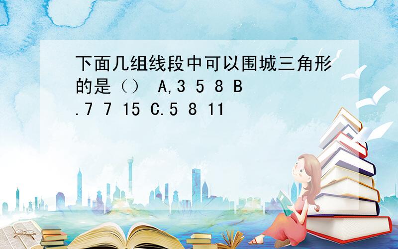 下面几组线段中可以围城三角形的是（） A,3 5 8 B.7 7 15 C.5 8 11