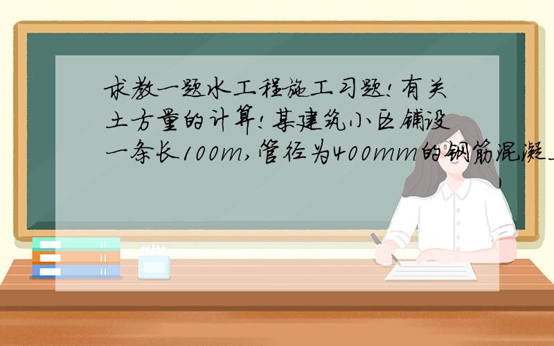 求教一题水工程施工习题!有关土方量的计算!某建筑小区铺设一条长100m,管径为400mm的钢筋混凝土排水管.沟槽土为粘土,坡顶无荷载,沟槽平均挖深1.6m；采取梯形断面,最大边坡为1:0.33,管道采取