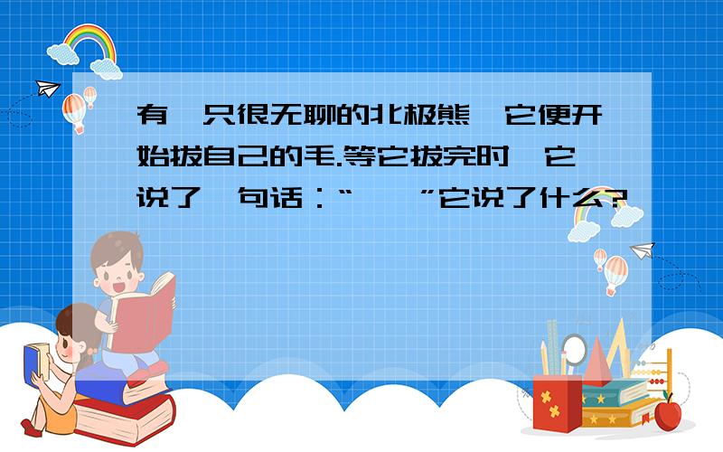 有一只很无聊的北极熊,它便开始拔自己的毛.等它拔完时,它说了一句话：“……”它说了什么?