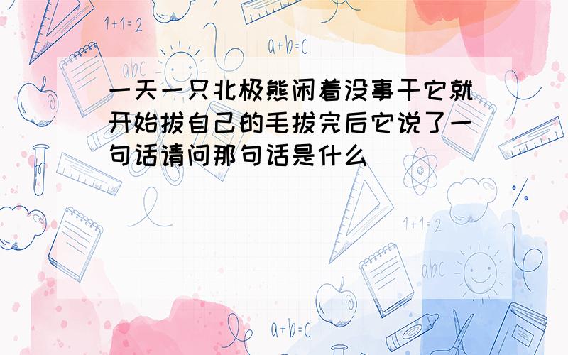 一天一只北极熊闲着没事干它就开始拔自己的毛拔完后它说了一句话请问那句话是什么