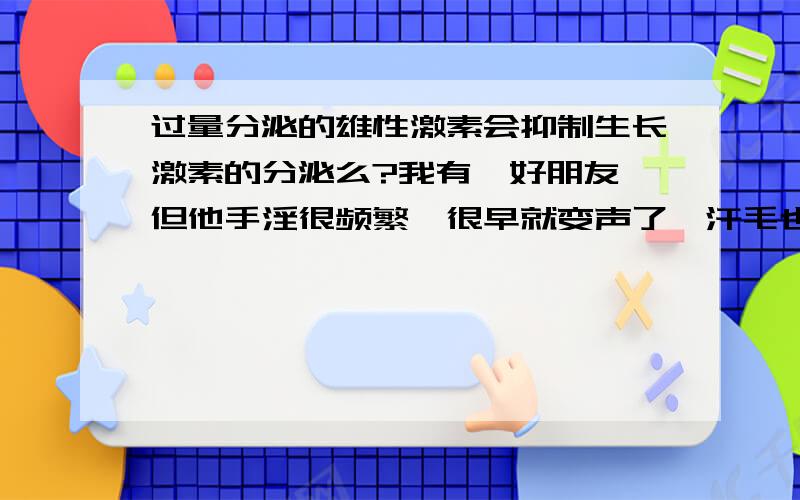 过量分泌的雄性激素会抑制生长激素的分泌么?我有一好朋友、但他手淫很频繁、很早就变声了、汗毛也又粗又长、胡子也很密了、但他才十三、而且个子也不算太高、最近几个月都没见他怎