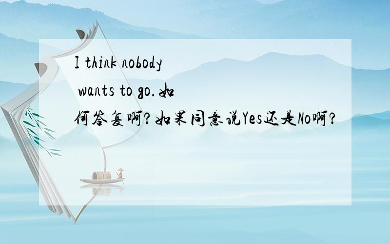 I think nobody wants to go.如何答复啊?如果同意说Yes还是No啊?