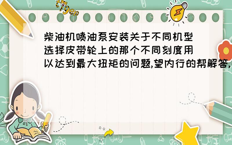 柴油机喷油泵安装关于不同机型选择皮带轮上的那个不同刻度用以达到最大扭矩的问题,望内行的帮解答,如题：安装发电用的（玉柴）A3100柴油机要把皮带轮调到12°那个刻度来安装喷油泵那