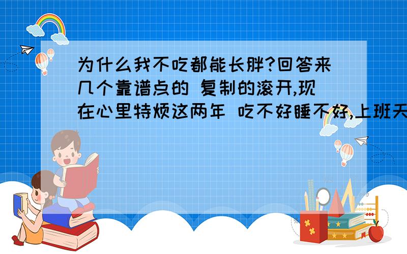 为什么我不吃都能长胖?回答来几个靠谱点的 复制的滚开,现在心里特烦这两年 吃不好睡不好,上班天天在外面跑 也没喝酒 就抽点烟绝对是在运动的,零食什么的那是从来没沾过的 而且经常一