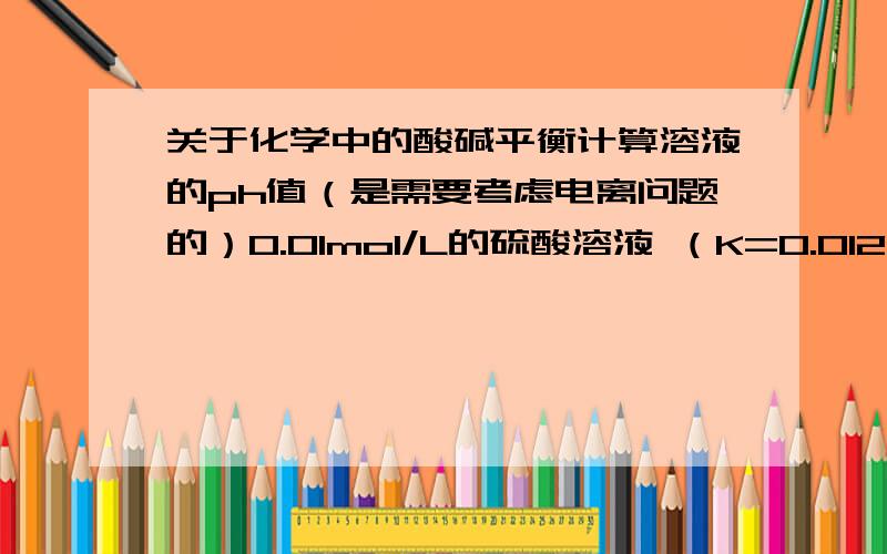 关于化学中的酸碱平衡计算溶液的ph值（是需要考虑电离问题的）0.01mol/L的硫酸溶液 （K=0.012）查过电离常数,硫酸只有一个二级电离常数就是0.012,其实是硫酸氢根的电离.答案是PH=1.84希望有人