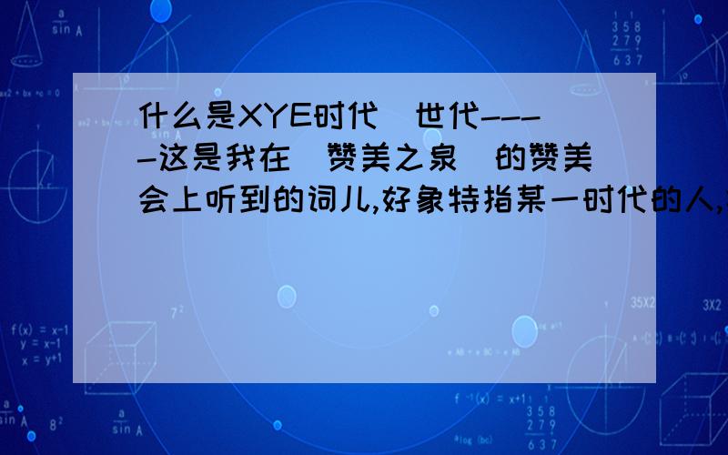 什么是XYE时代\世代----这是我在(赞美之泉)的赞美会上听到的词儿,好象特指某一时代的人,类似于我们所说的80年代的人等,也可能是基督教方面的问题,