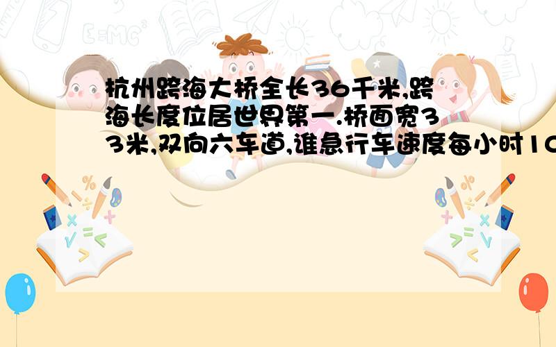 杭州跨海大桥全长36千米,跨海长度位居世界第一.桥面宽33米,双向六车道,谁急行车速度每小时100千米,总投资约118亿元.大桥于2003年开工建设,2008年5月1日正式开通.一辆汽车按设计时速行驶,通