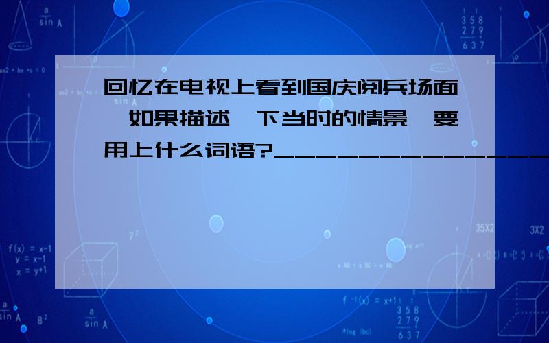 回忆在电视上看到国庆阅兵场面,如果描述一下当时的情景,要用上什么词语?_______________