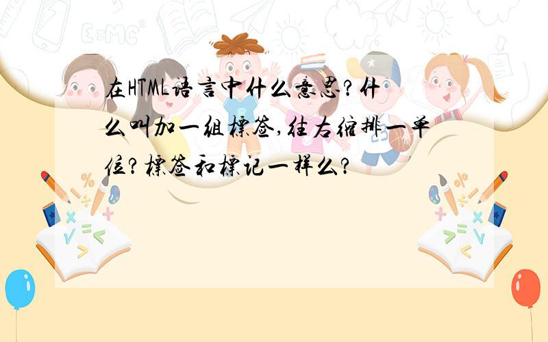 在HTML语言中什么意思?什么叫加一组标签,往右缩排一单位?标签和标记一样么?