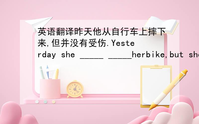 英语翻译昨天他从自行车上摔下来,但并没有受伤.Yesterday she _____ _____herbike,but she didn't_____ ______.我填的是drop from get hurt 正确答案应该是什么?