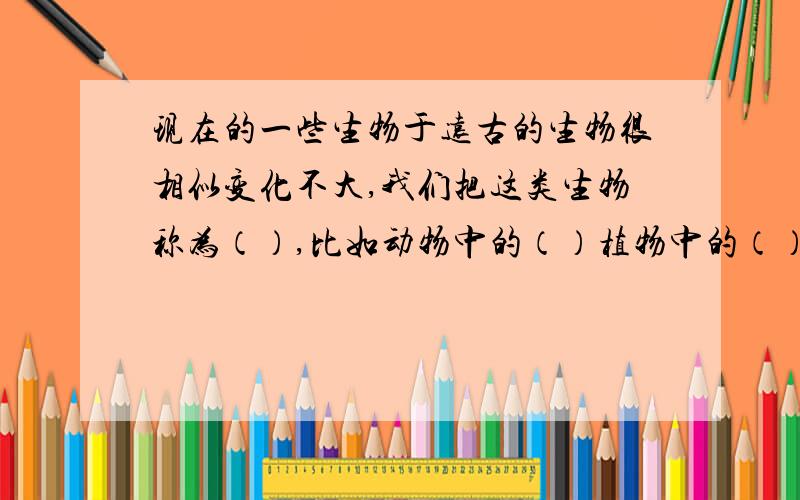 现在的一些生物于远古的生物很相似变化不大,我们把这类生物称为（）,比如动物中的（）植物中的（）等