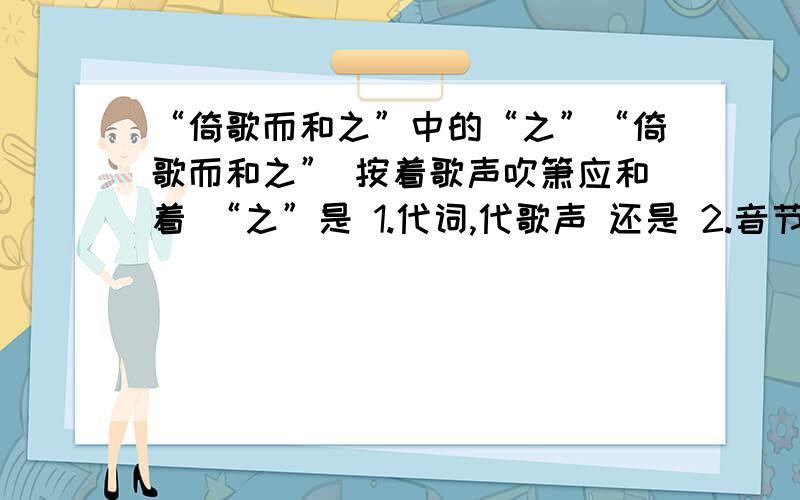 “倚歌而和之”中的“之”“倚歌而和之” 按着歌声吹箫应和着 “之”是 1.代词,代歌声 还是 2.音节助词