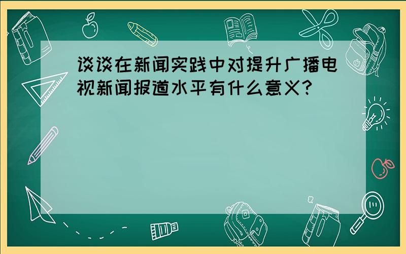 谈谈在新闻实践中对提升广播电视新闻报道水平有什么意义?