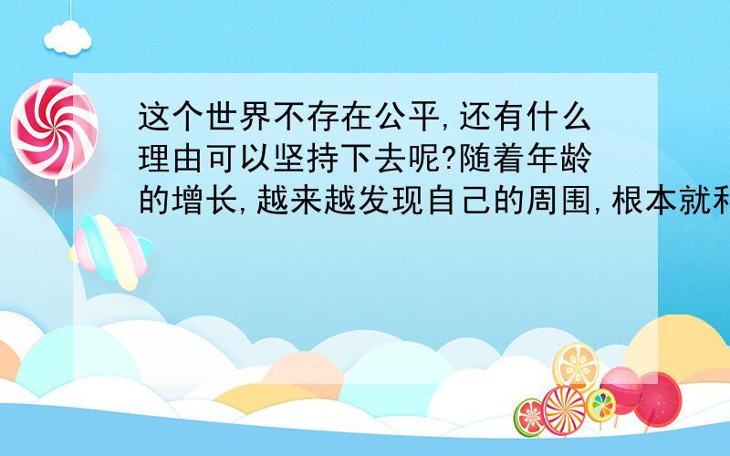 这个世界不存在公平,还有什么理由可以坚持下去呢?随着年龄的增长,越来越发现自己的周围,根本就和想象的不一样.明明知道这是不可能改变的事实,可是为什么,自己还是无法原谅那些现象.