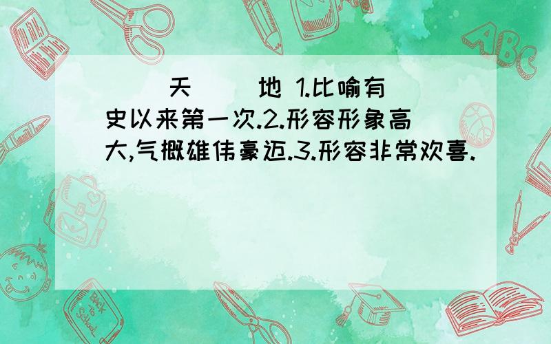 （ ）天（ ）地 1.比喻有史以来第一次.2.形容形象高大,气概雄伟豪迈.3.形容非常欢喜.