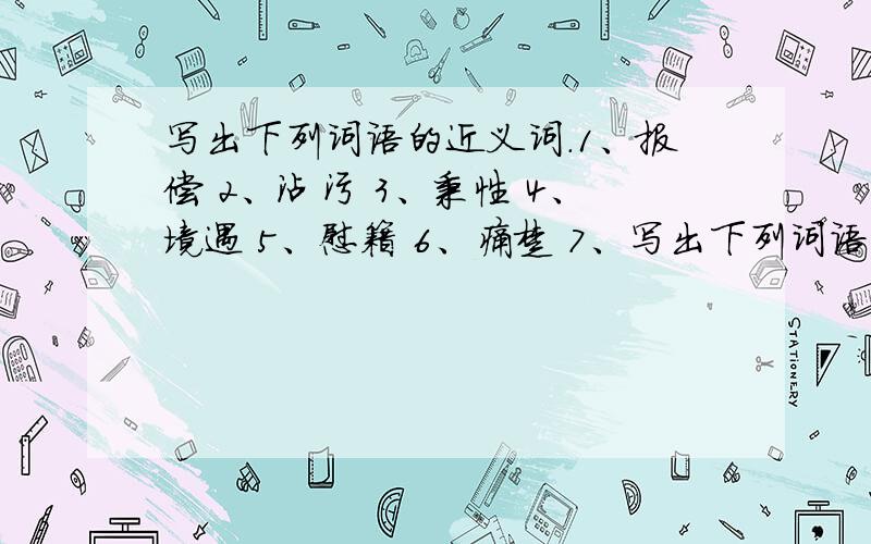 写出下列词语的近义词.1、报偿 2、沾污 3、秉性 4、境遇 5、慰籍 6、痛楚 7、写出下列词语的近义词.1、报偿 2、沾污 3、秉性 4、境遇 5、慰籍 6、痛楚 7、欺负 8、捉弄 9、打发 10、结结实实