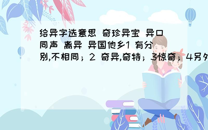 给异字选意思 奇珍异宝 异口同声 离异 异国他乡1 有分别,不相同；2 奇异,奇特；3惊奇；4另外；5分开