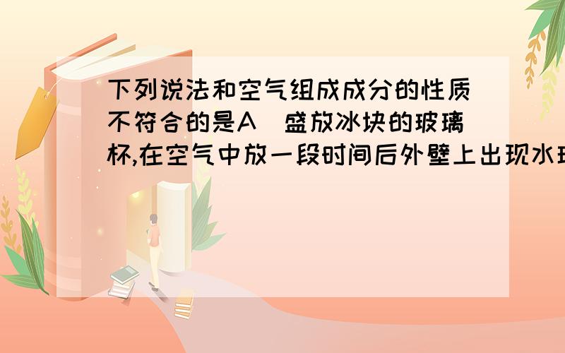 下列说法和空气组成成分的性质不符合的是A．盛放冰块的玻璃杯,在空气中放一段时间后外壁上出现水珠B．澄清石灰水长时间露置在空气中,表面形成一层白膜C．灯泡中宽入氮气,可使灯泡经