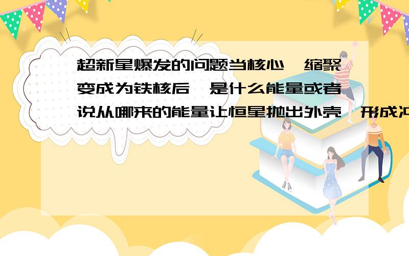 超新星爆发的问题当核心坍缩聚变成为铁核后,是什么能量或者说从哪来的能量让恒星抛出外壳,形成冲击波而发生超新星爆发呢