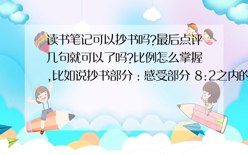 读书笔记可以抄书吗?最后点评几句就可以了吗?比例怎么掌握,比如说抄书部分：感受部分 8:2之内的.还有我准备抄三国演义 是抄文言文 还是白话文?还有读书笔记是写对读了一本书的感悟吗?