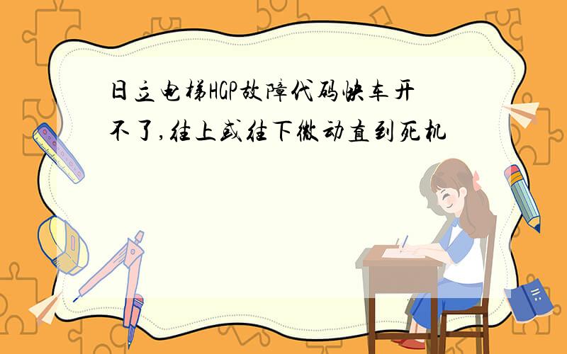 日立电梯HGP故障代码快车开不了,往上或往下微动直到死机