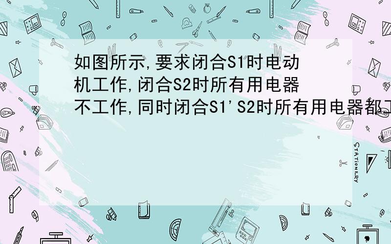 如图所示,要求闭合S1时电动机工作,闭合S2时所有用电器不工作,同时闭合S1'S2时所有用电器都工作.如图所示,要求闭合S1时电动机工作,闭合S2时所有用电器不工作,同时闭合S1'S2时所有用电器