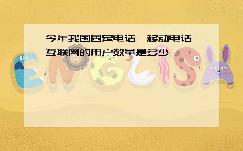 今年我国固定电话,移动电话,互联网的用户数量是多少