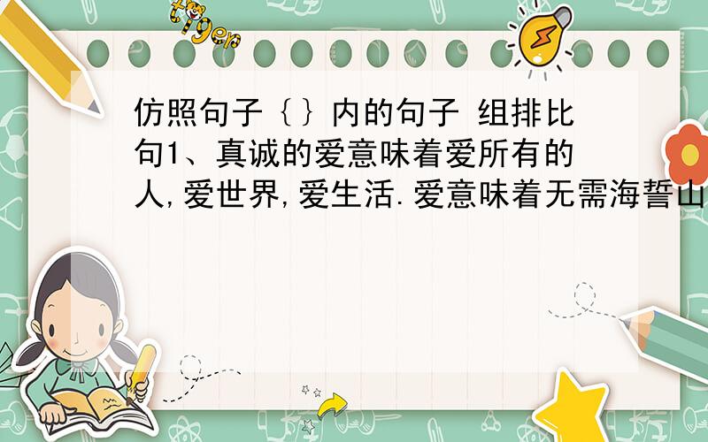 仿照句子｛｝内的句子 组排比句1、真诚的爱意味着爱所有的人,爱世界,爱生活.爱意味着无需海誓山盟的承诺,意味着把自己毫无保留地奉献于人.｛爱是一种感受,即使痛苦也会觉得幸福｝；__