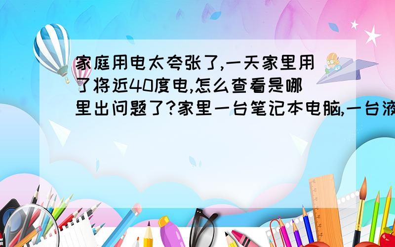 家庭用电太夸张了,一天家里用了将近40度电,怎么查看是哪里出问题了?家里一台笔记本电脑,一台液晶电脑,一台冰箱,热水器,电视机,昨天一天就开了两台电脑,热水器就开了一会,到中午的时候