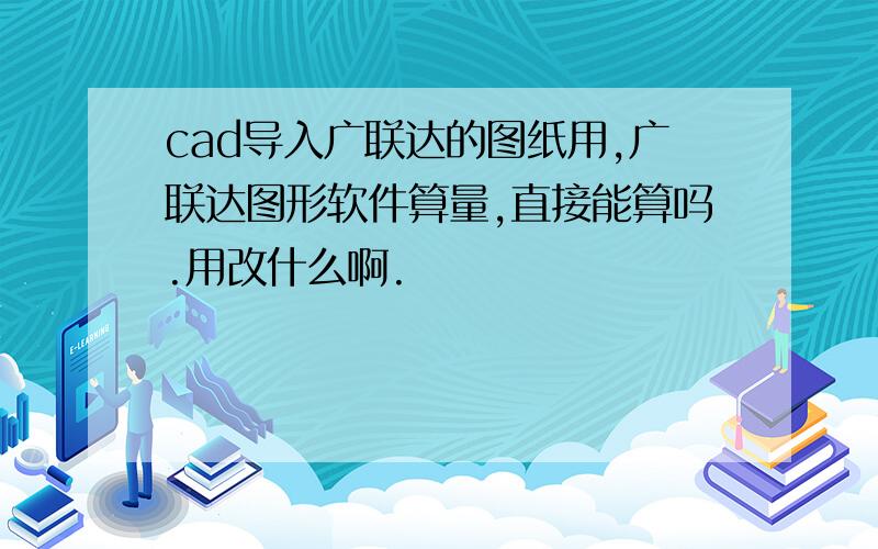 cad导入广联达的图纸用,广联达图形软件算量,直接能算吗.用改什么啊.