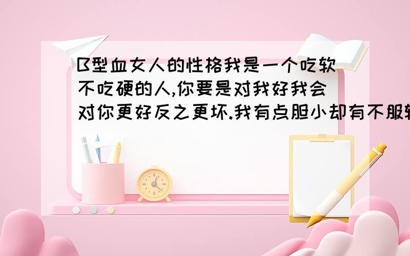 B型血女人的性格我是一个吃软不吃硬的人,你要是对我好我会对你更好反之更坏.我有点胆小却有不服输的性格我很在意别人的眼光,