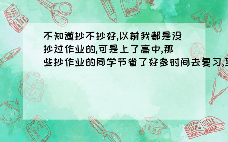 不知道抄不抄好,以前我都是没抄过作业的,可是上了高中,那些抄作业的同学节省了好多时间去复习,到底抄不抄啊?