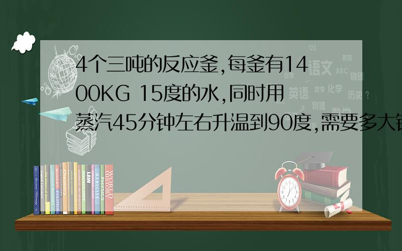 4个三吨的反应釜,每釜有1400KG 15度的水,同时用蒸汽45分钟左右升温到90度,需要多大锅炉?4个三吨的反应釜,每釜有1400KG 15度的水,同时用蒸汽45分钟左右升温到90度,需要多大的燃气或燃油锅炉?最