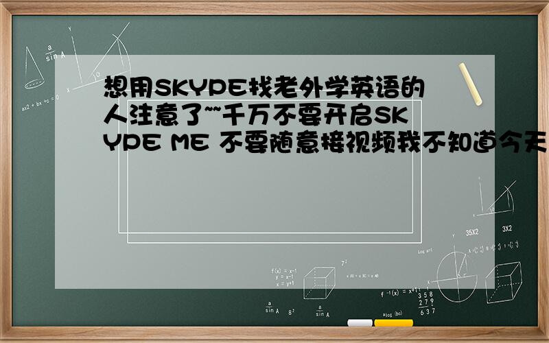 想用SKYPE找老外学英语的人注意了~~千万不要开启SKYPE ME 不要随意接视频我不知道今天已经看了三根了!太郁闷了这个练习口语的地方也可以让我这么郁闷!千万注意@!找好的英文聊天室最好有