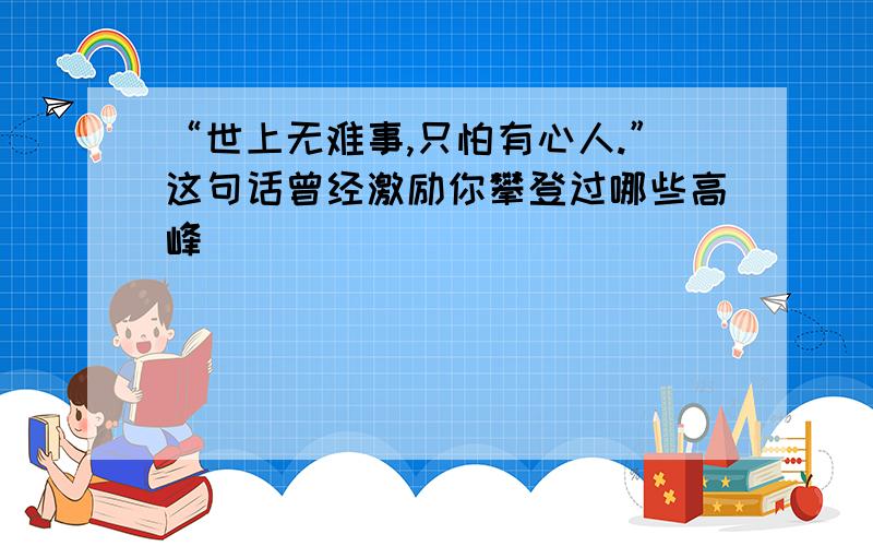 “世上无难事,只怕有心人.”这句话曾经激励你攀登过哪些高峰