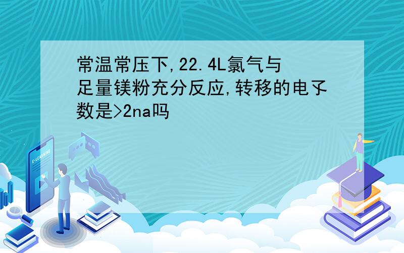 常温常压下,22.4L氯气与足量镁粉充分反应,转移的电孓数是>2na吗