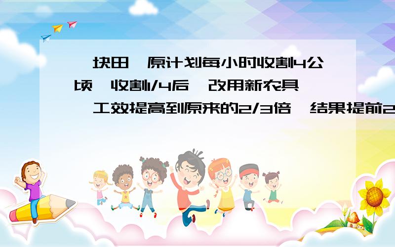 一块田,原计划每小时收割4公顷,收割1/4后,改用新农具,工效提高到原来的2/3倍,结果提前2时完成.问这块稻田面积有多少公顷?（用二元一次方程解）请快点给我一个答复!