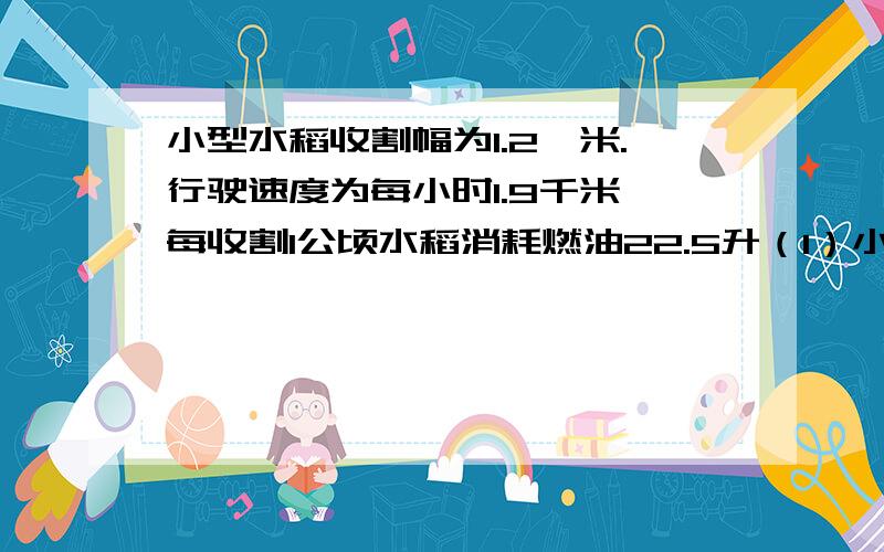 小型水稻收割幅为1.2,米.行驶速度为每小时1.9千米,每收割1公顷水稻消耗燃油22.5升（1）小型水稻收割机每小时可以收割多少平方米水稻?（2）如果小型水稻收割机每天收割3公顷水稻,耗油多少