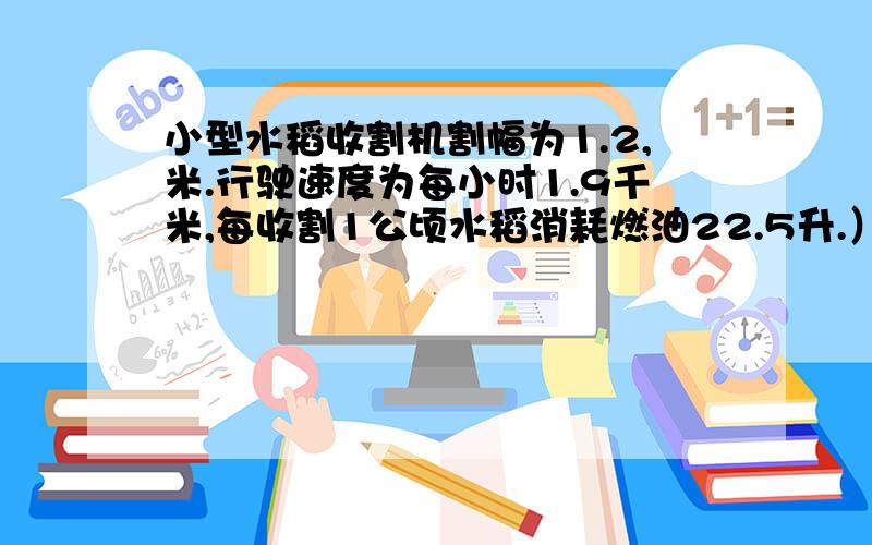 小型水稻收割机割幅为1.2,米.行驶速度为每小时1.9千米,每收割1公顷水稻消耗燃油22.5升.）每收割1平方米水稻耗油多少升?（结果保留一位小数