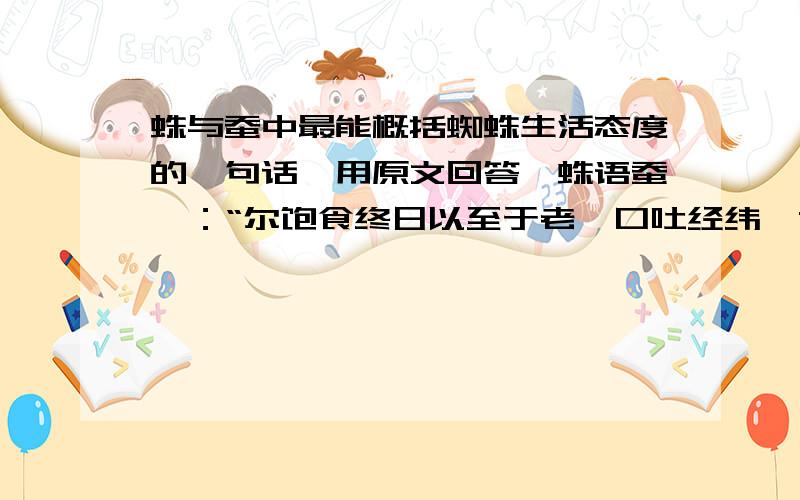 蛛与蚕中最能概括蜘蛛生活态度的一句话〈用原文回答〉蛛语蚕曰：“尔饱食终日以至于老,口吐经纬,黄口灿烂,因之自裹.蚕妇操汝入于沸汤,抽为长丝,乃丧厥躯.然则其巧也,适以自杀,不亦愚