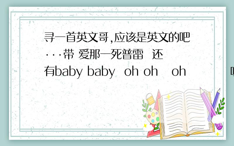 寻一首英文哥,应该是英文的吧···带 爱那一死普雷  还有baby baby  oh oh   oh          听着拼音 fou fou lie   fao na si da    kui  kui 因为是英文,所以我也听不清楚,只能给个大概吧,对的重谢