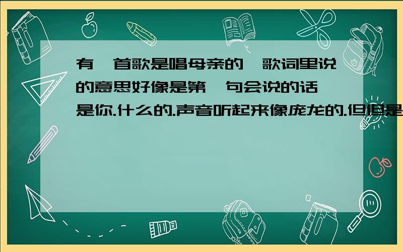 有一首歌是唱母亲的,歌词里说的意思好像是第一句会说的话,是你.什么的.声音听起来像庞龙的.但但是找不到 .找到了.叫“献给母亲”