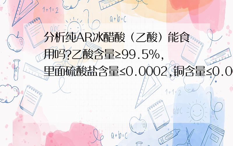 分析纯AR冰醋酸（乙酸）能食用吗?乙酸含量≥99.5%,里面硫酸盐含量≤0.0002,铜含量≤0.00005,铅含量≤0.00005.今天我和同事争论这个问题.查资料得知：食醋中冰醋酸含量不超过3-4%,也有说不能超