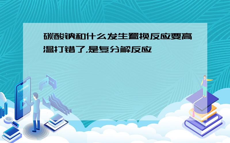 碳酸钠和什么发生置换反应要高温打错了，是复分解反应