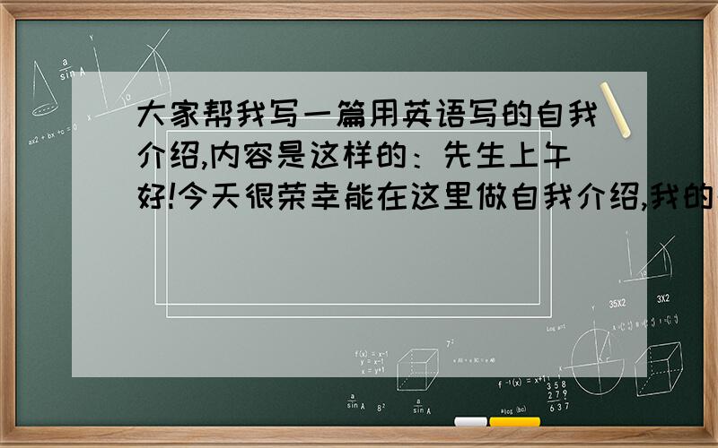 大家帮我写一篇用英语写的自我介绍,内容是这样的：先生上午好!今天很荣幸能在这里做自我介绍,我的名...大家帮我写一篇用英语写的自我介绍,内容是这样的：先生上午好!今天很荣幸能在